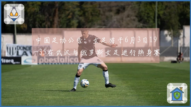 中国足协公告：女足将于6月3日19-35在武汉与俄罗斯女足进行热身赛