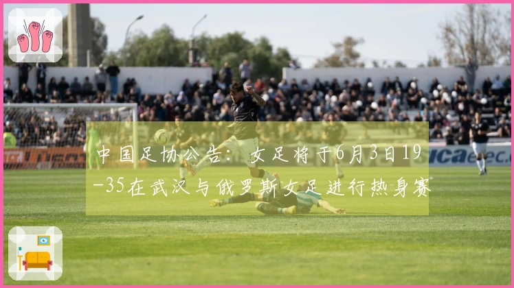 中国足协公告：女足将于6月3日19-35在武汉与俄罗斯女足进行热身赛